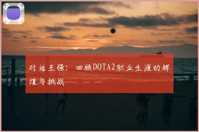 对话王强:回顾DOTA2职业生涯的辉煌与挑战