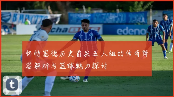 怀特塞德历史首发五人组的传奇阵容解析与篮球魅力探讨